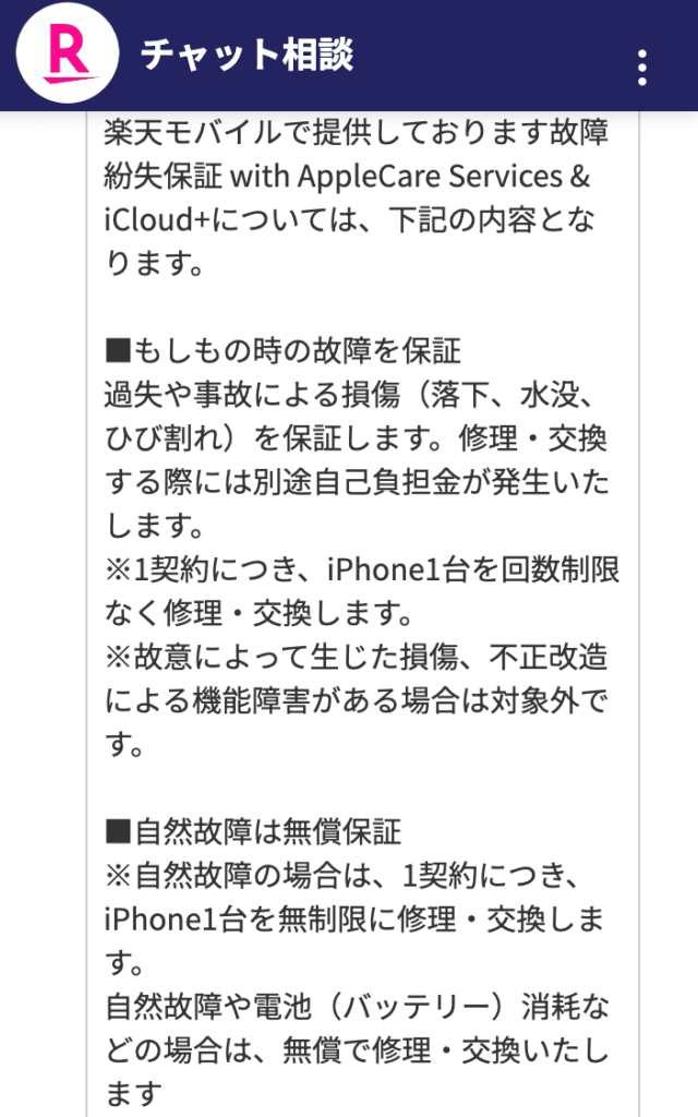 楽天モバイルで提供しております故障紛失保証 with AppleCare Services & iCloud+については、下記の内容となります。

■もしもの時の故障を保証
過失や事故による損傷（落下、水没、ひび割れ）を保証します。修理・交換する際には別途自己負担金が発生いたします。
※1契約につき、iPhone1台を回数制限なく修理・交換します。
※故意によって生じた損傷、不正改造による機能障害がある場合は対象外です。

■自然故障は無償保証
※自然故障の場合は、1契約につき、iPhone1台を無制限に修理・交換します。
自然故障や電池（バッテリー）消耗などの場合は、無償で修理・交換いたします
バッテリーが保持する容量が本来の容量の80%未満になった場合に利用できます